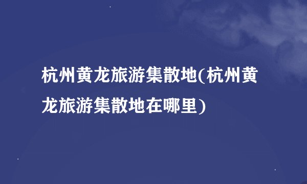 杭州黄龙旅游集散地(杭州黄龙旅游集散地在哪里)