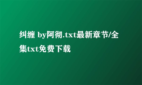 纠缠 by阿彻.txt最新章节/全集txt免费下载