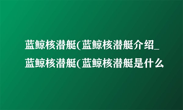 蓝鲸核潜艇(蓝鲸核潜艇介绍_蓝鲸核潜艇(蓝鲸核潜艇是什么