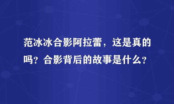 范冰冰合影阿拉蕾，这是真的吗？合影背后的故事是什么？