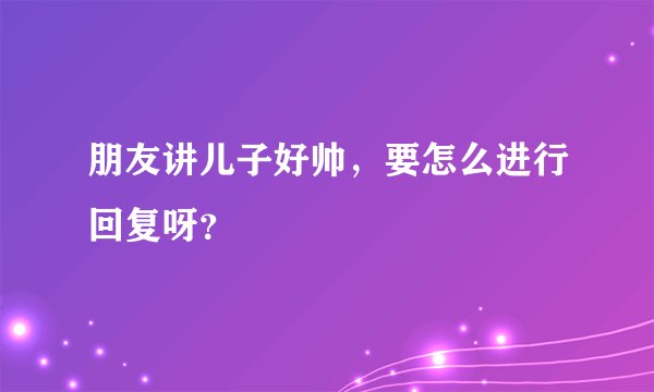 朋友讲儿子好帅，要怎么进行回复呀？