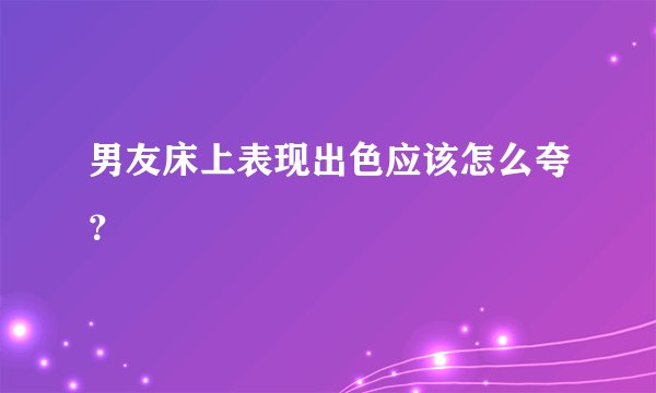 男友床上表现出色应该怎么夸？