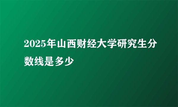 2025年山西财经大学研究生分数线是多少