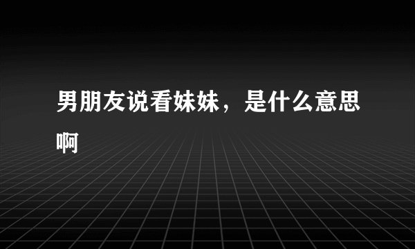 男朋友说看妹妹，是什么意思啊