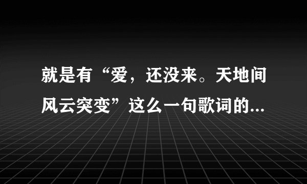 就是有“爱，还没来。天地间风云突变”这么一句歌词的歌叫什么名啊？谢谢大家哈…