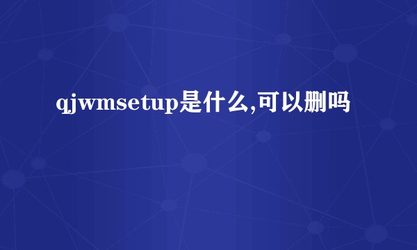 qjwmsetup是什么,可以删吗