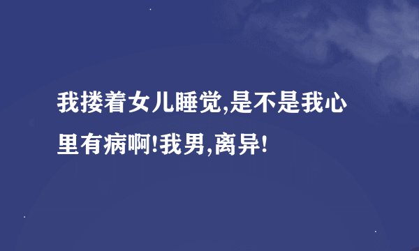 我搂着女儿睡觉,是不是我心里有病啊!我男,离异!