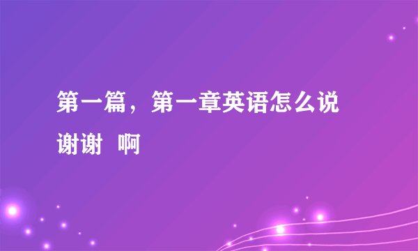 第一篇，第一章英语怎么说 谢谢  啊