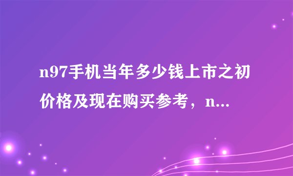 n97手机当年多少钱上市之初价格及现在购买参考，n97现在还能用吗