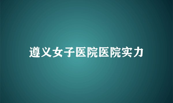 遵义女子医院医院实力