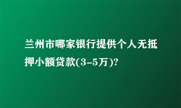 兰州市哪家银行提供个人无抵押小额贷款(3-5万)?