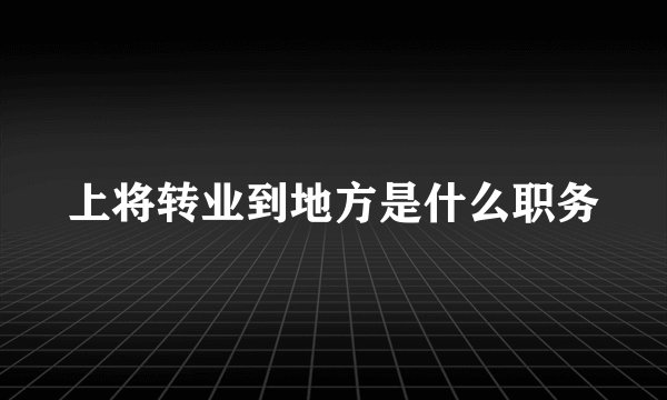 上将转业到地方是什么职务