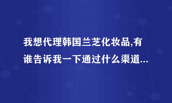 我想代理韩国兰芝化妆品,有谁告诉我一下通过什么渠道可以代理?