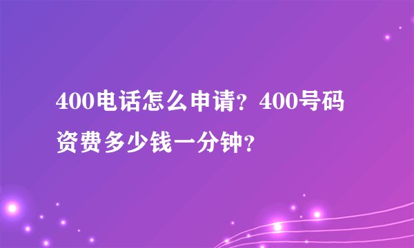 400电话怎么申请？400号码资费多少钱一分钟？