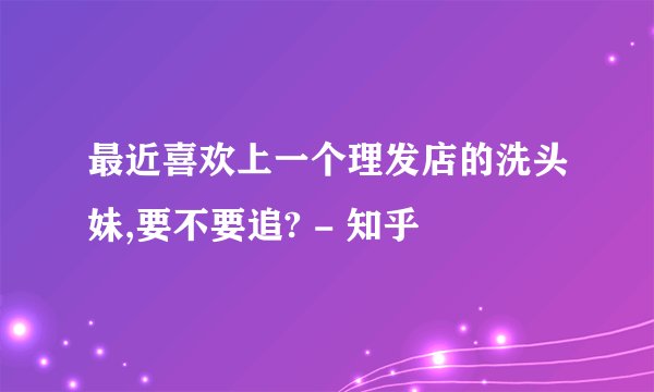 最近喜欢上一个理发店的洗头妹,要不要追? - 知乎