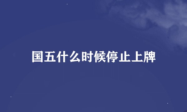 国五什么时候停止上牌