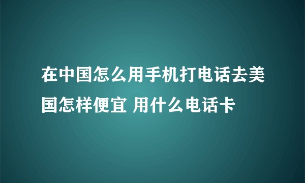 在中国怎么用手机打电话去美国怎样便宜 用什么电话卡