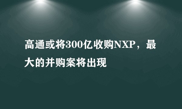 高通或将300亿收购NXP，最大的并购案将出现