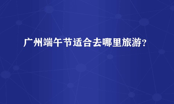 广州端午节适合去哪里旅游？