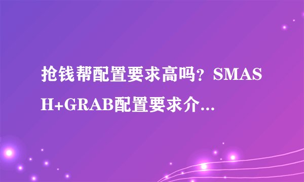 抢钱帮配置要求高吗？SMASH+GRAB配置要求介绍介绍_抢钱帮配置要求高吗？SMASH+GRAB配置要求介绍是什么