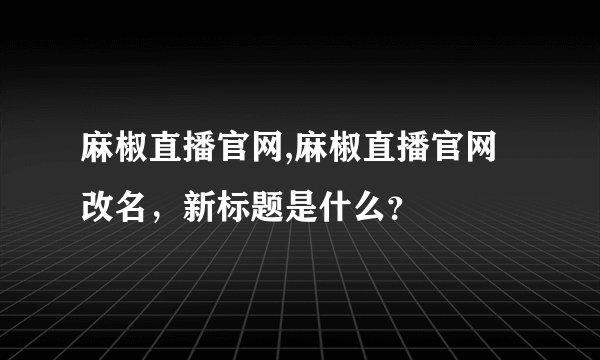 麻椒直播官网,麻椒直播官网改名，新标题是什么？