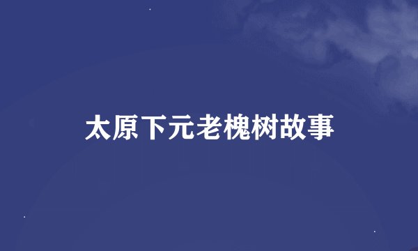 太原下元老槐树故事