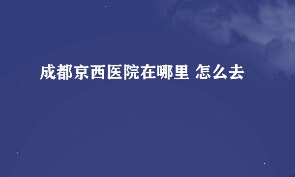 成都京西医院在哪里 怎么去
