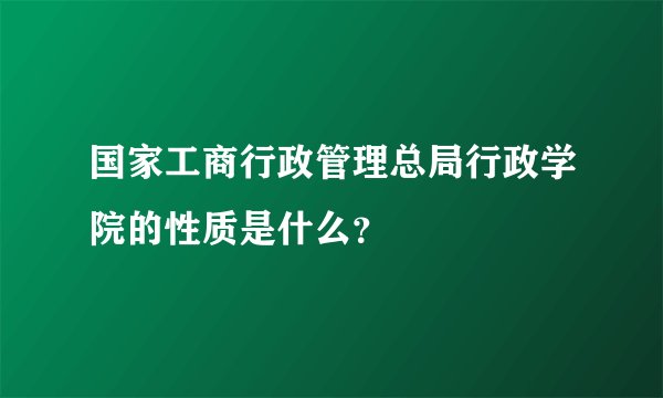 国家工商行政管理总局行政学院的性质是什么？