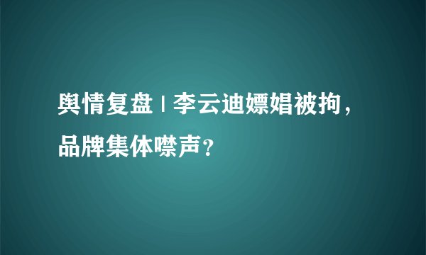舆情复盘 | 李云迪嫖娼被拘，品牌集体噤声？