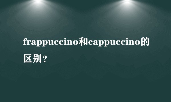 frappuccino和cappuccino的区别？