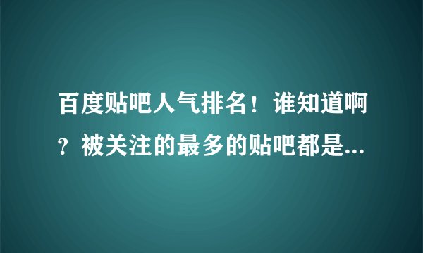 百度贴吧人气排名！谁知道啊？被关注的最多的贴吧都是哪些呢？能不能搞个排名前十或者一百的次序出来呢?