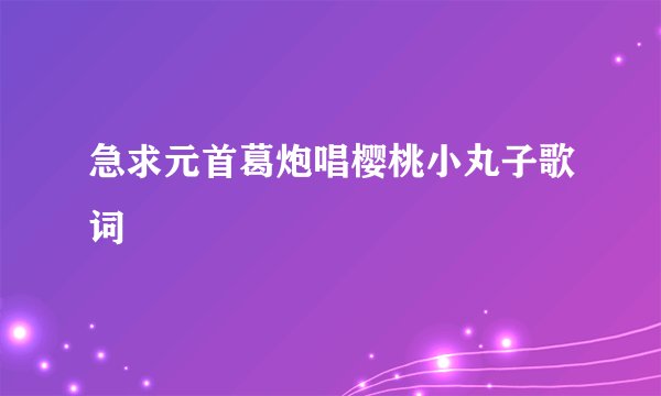 急求元首葛炮唱樱桃小丸子歌词