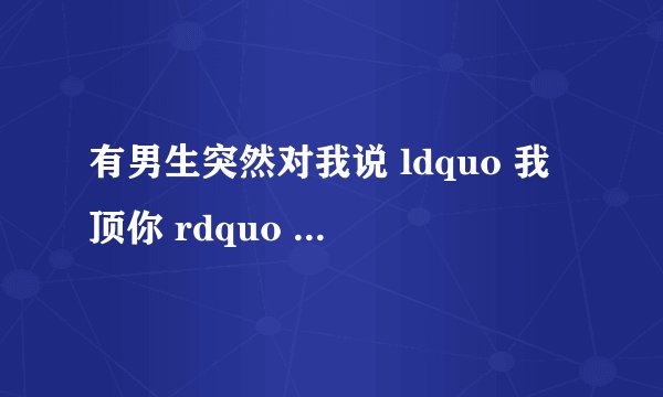 有男生突然对我说 ldquo 我顶你 rdquo 是什么意思?