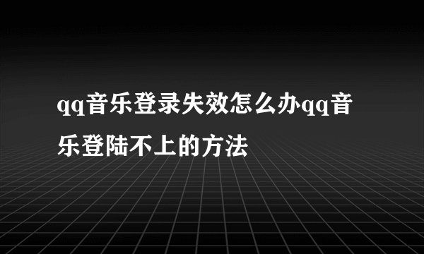 qq音乐登录失效怎么办qq音乐登陆不上的方法