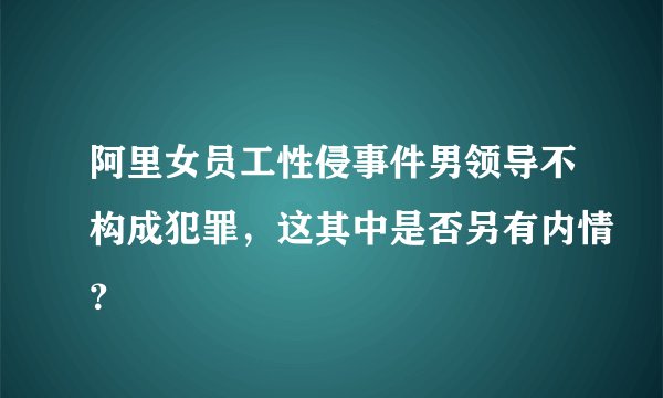 阿里女员工性侵事件男领导不构成犯罪，这其中是否另有内情？