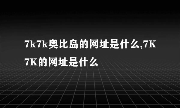 7k7k奥比岛的网址是什么,7K7K的网址是什么