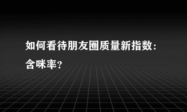 如何看待朋友圈质量新指数：含咪率？