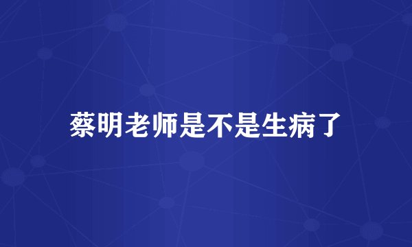 蔡明老师是不是生病了