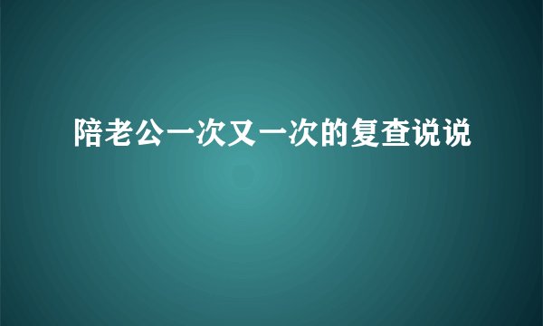 陪老公一次又一次的复查说说