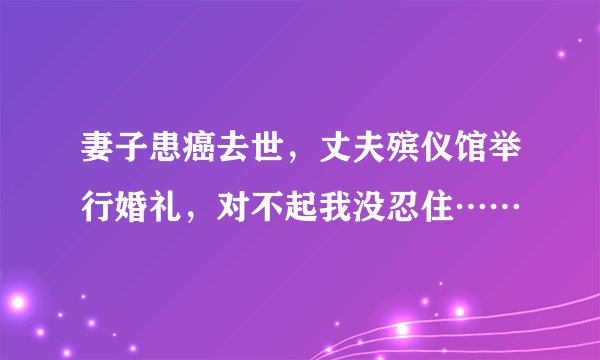妻子患癌去世，丈夫殡仪馆举行婚礼，对不起我没忍住……