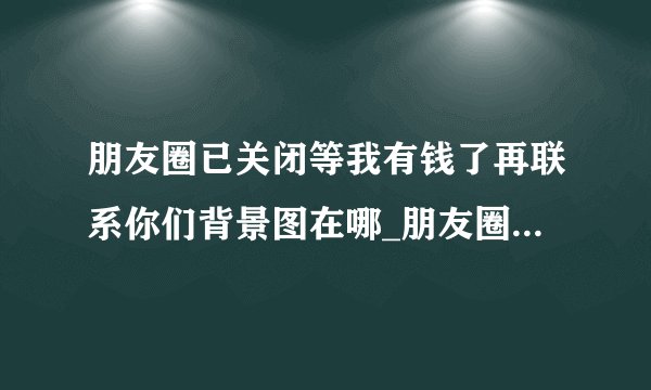 朋友圈已关闭等我有钱了再联系你们背景图在哪_朋友圈已关闭等我有钱了再联系你们背景图分享