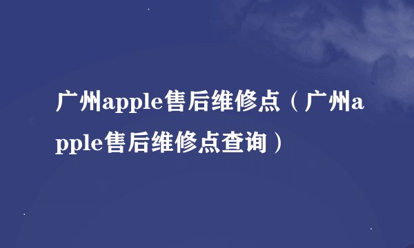广州apple售后维修点（广州apple售后维修点查询）