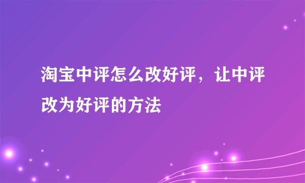 淘宝中评怎么改好评，让中评改为好评的方法