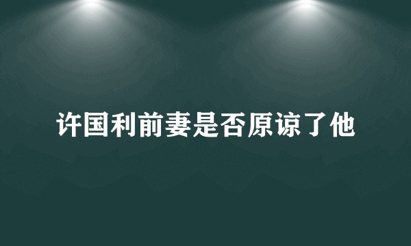 许国利前妻是否原谅了他