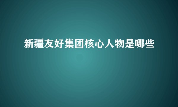 新疆友好集团核心人物是哪些