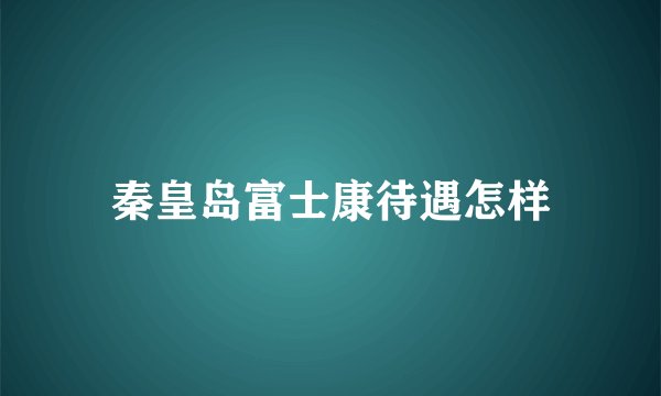 秦皇岛富士康待遇怎样