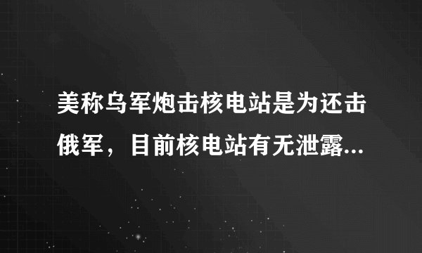 美称乌军炮击核电站是为还击俄军，目前核电站有无泄露？辐射是否正常？