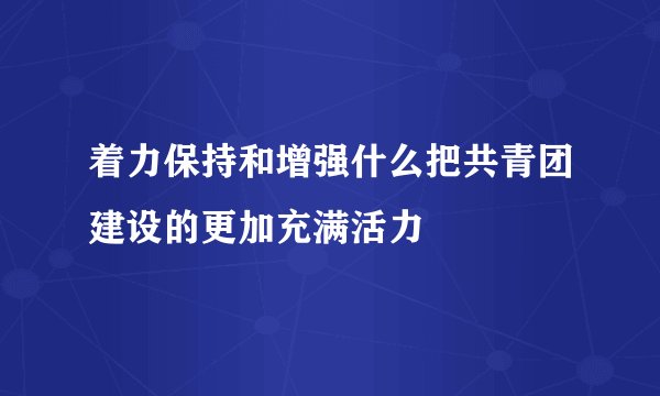 着力保持和增强什么把共青团建设的更加充满活力