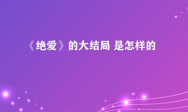《绝爱》的大结局 是怎样的