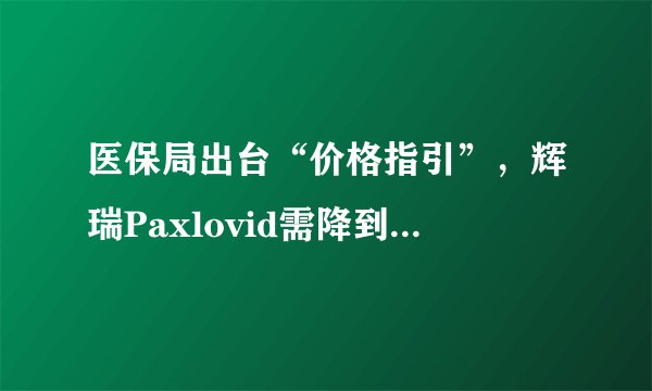 医保局出台“价格指引”，辉瑞Paxlovid需降到200元？